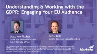 Understanding & Working with the
GDPR: Engaging Your EU Audience
Matthew Fischer
Associate General Counsel,
Chief Privacy Officer
The European Union (EU) legislation discussed in this webinar, the General Data Protection Regulation
(GDPR), is broad in scope and compliance will vary greatly between organizations. Your own legal team
will need to offer counsel as it relates to your business. This webinar is provided for informational
purposes. It should not be relied upon as legal advice.
Peter Bell
Senior Director, EMEA Marketing
 