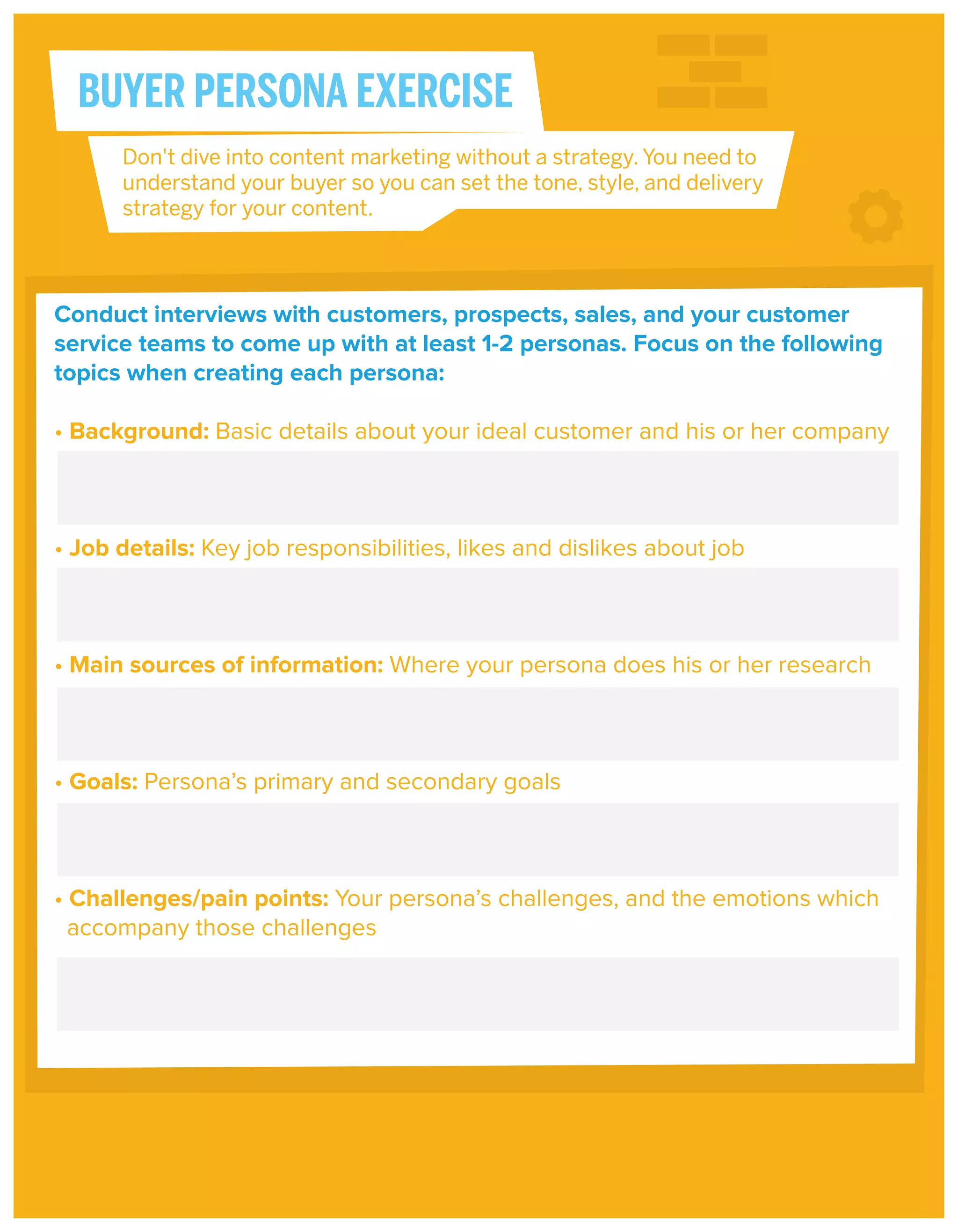 BUYER PERSONA EXERCISE
Don't dive into content marketing without a strategy. You need to
understand your buyer so you can set the tone, style, and delivery
strategy for your content.

Conduct interviews with customers, prospects, sales, and your customer
service teams to come up with at least 1-2 personas. Focus on the following
topics when creating each persona:
• Background: Basic details about your ideal customer and his or her company

• Job details: Key job responsibilities, likes and dislikes about job

• Main sources of information: Where your persona does his or her research

• Goals: Persona’s primary and secondary goals

• Challenges/pain points: Your persona’s challenges, and the emotions which
accompany those challenges

 