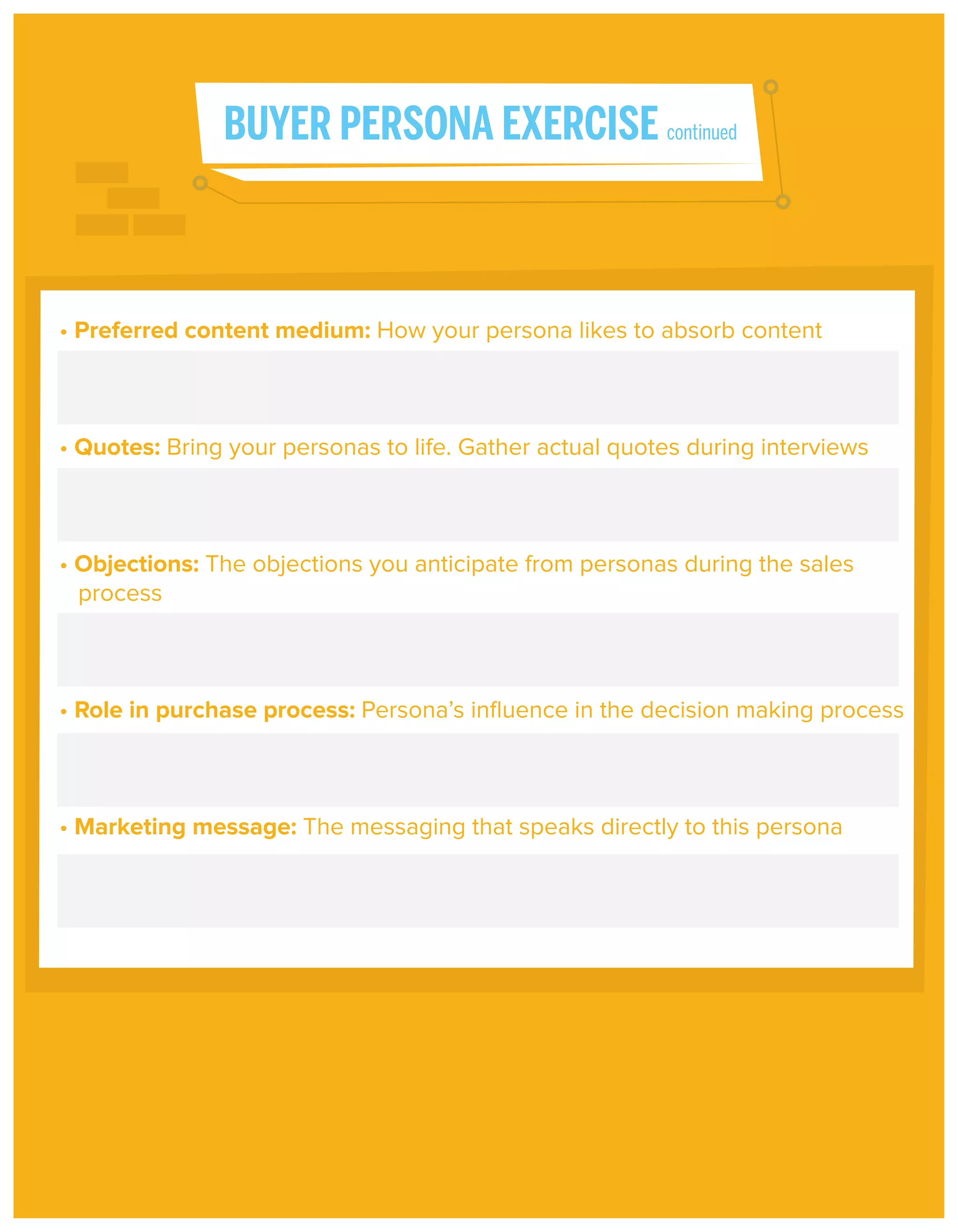 BUYER PERSONA EXERCISE continued

• Preferred content medium: How your persona likes to absorb content

• Quotes: Bring your personas to life. Gather actual quotes during interviews

• Objections: The objections you anticipate from personas during the sales
process

• Role in purchase process: Persona’s inﬂuence in the decision making process

• Marketing message: The messaging that speaks directly to this persona

 