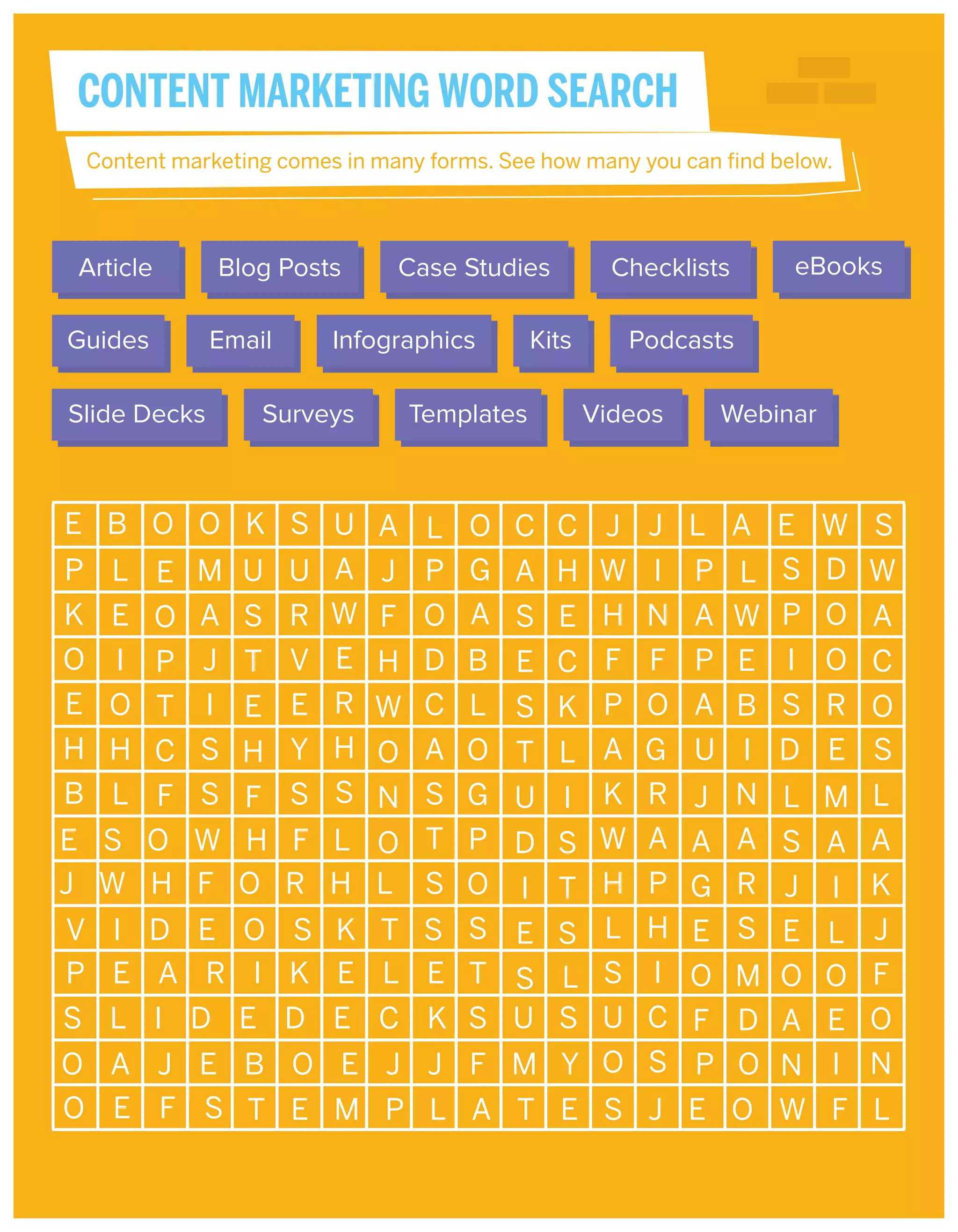 CONTENT MARKETING WORD SEARCH
Content marketing comes in many forms. See how many you can find below.

Article
Guides
Slide Decks

Blog Posts
Email

Case Studies

Infographics

Surveys

Templates

Kits

Checklists

eBooks

Podcasts
Videos

Webinar

 