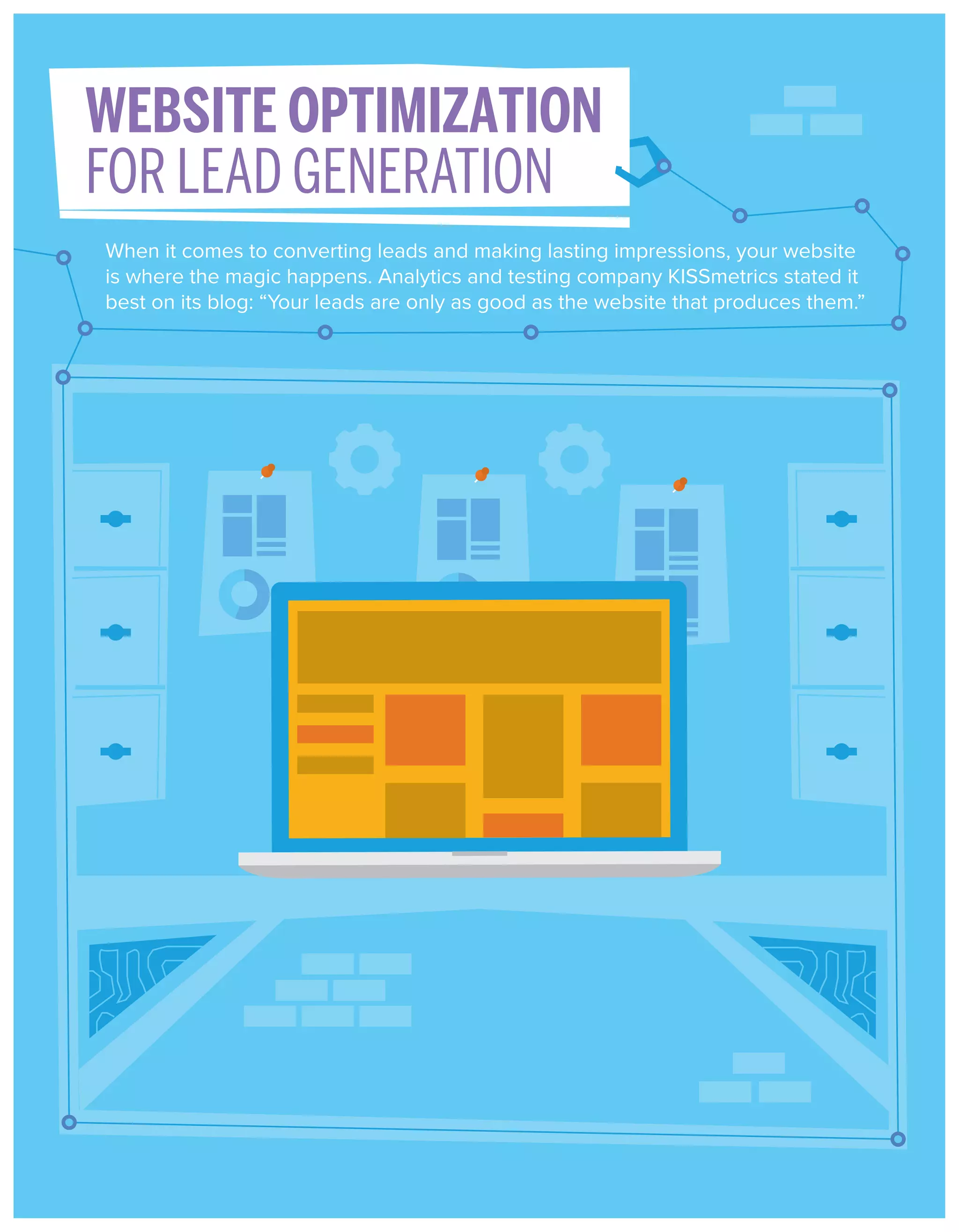 WEBSITE OPTIMIZATION
FOR LEAD GENERATION
When it comes to converting leads and making lasting impressions, your website
is where the magic happens. Analytics and testing company KISSmetrics stated it
best on its blog: “Your leads are only as good as the website that produces them.”

 
