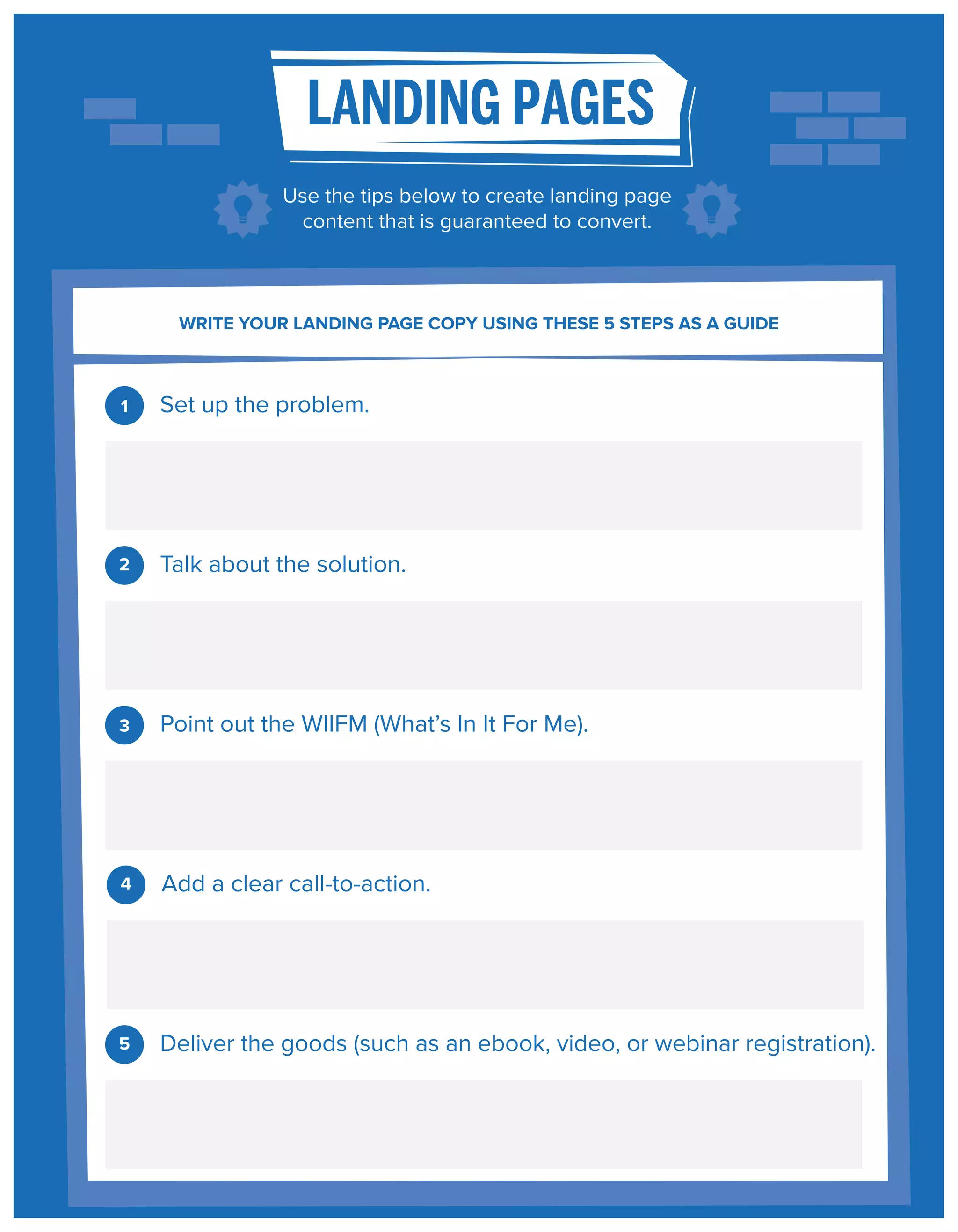 LANDING PAGES
Use the tips below to create landing page
content that is guaranteed to convert.

WRITE YOUR LANDING PAGE COPY USING THESE 5 STEPS AS A GUIDE

1

Set up the problem.

2

Talk about the solution.

3

Point out the WIIFM (What’s In It For Me).

4

Add a clear call-to-action.

5

Deliver the goods (such as an ebook, video, or webinar registration).

 