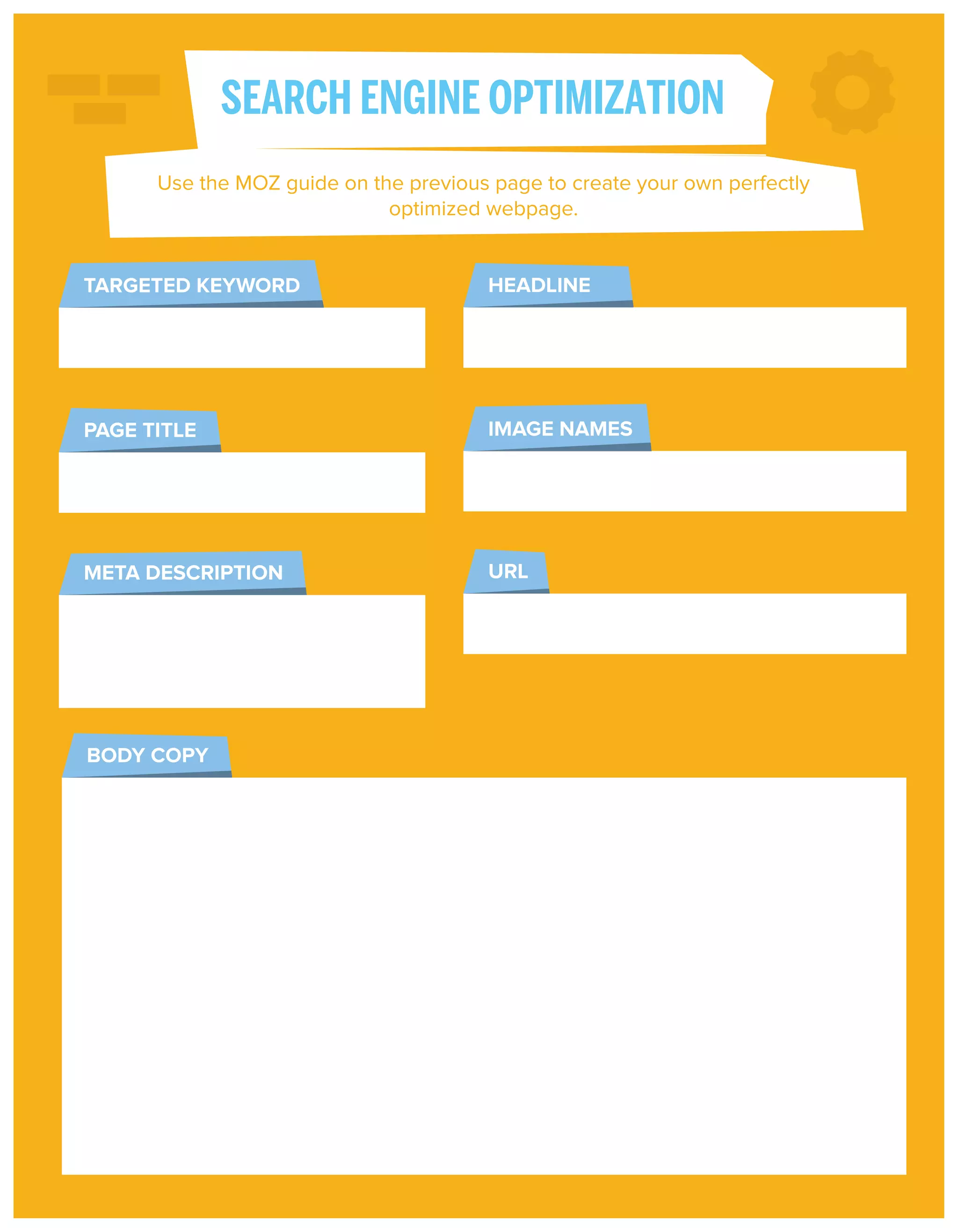 SEARCH ENGINE OPTIMIZATION
Use the MOZ guide on the previous page to create your own perfectly
optimized webpage.

TARGETED KEYWORD

HEADLINE

PAGE TITLE

IMAGE NAMES

META DESCRIPTION

URL

BODY COPY

 