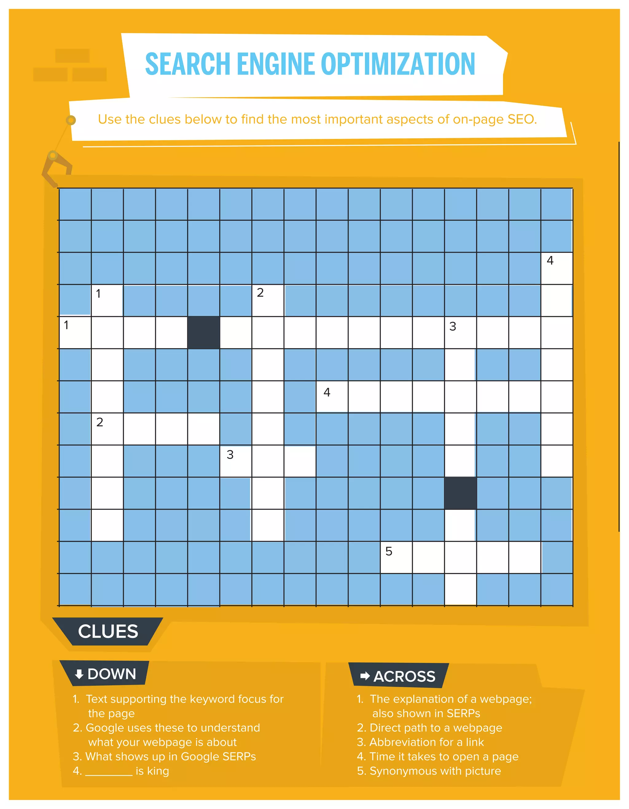SEARCH ENGINE OPTIMIZATION
Use the clues below to ﬁnd the most important aspects of on-page SEO.

4
2

1
1

3

4
2
3

5

CLUES
DOWN
1. Text supporting the keyword focus for
the page
2. Google uses these to understand
what your webpage is about
3. What shows up in Google SERPs
4. _______ is king

ACROSS
1. The explanation of a webpage;
also shown in SERPs
2. Direct path to a webpage
3. Abbreviation for a link
4. Time it takes to open a page
5. Synonymous with picture

 