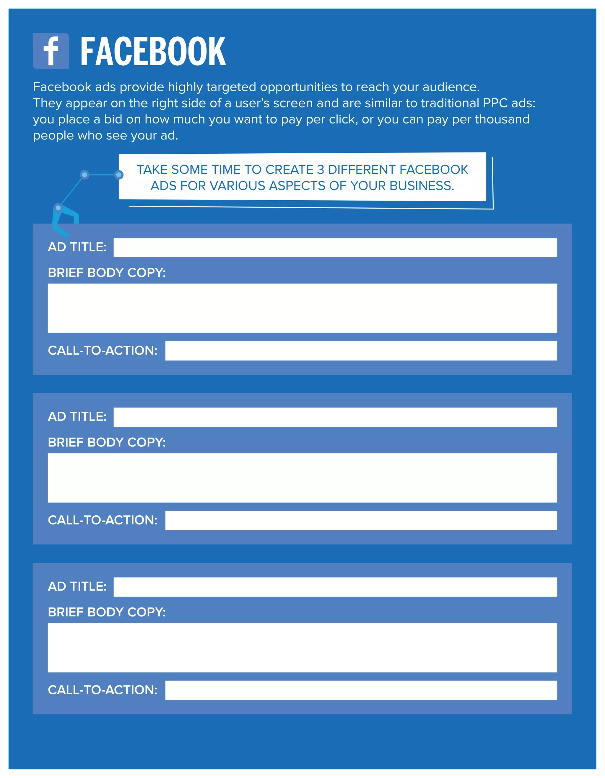 FACEBOOK
Facebook ads provide highly targeted opportunities to reach your audience.
They appear on the right side of a user’s screen and are similar to traditional PPC ads:
you place a bid on how much you want to pay per click, or you can pay per thousand
people who see your ad.
TAKE SOME TIME TO CREATE 3 DIFFERENT FACEBOOK
ADS FOR VARIOUS ASPECTS OF YOUR BUSINESS.

AD TITLE:
BRIEF BODY COPY:

CALL-TO-ACTION:

AD TITLE:
BRIEF BODY COPY:

CALL-TO-ACTION:

AD TITLE:
BRIEF BODY COPY:

CALL-TO-ACTION:

 