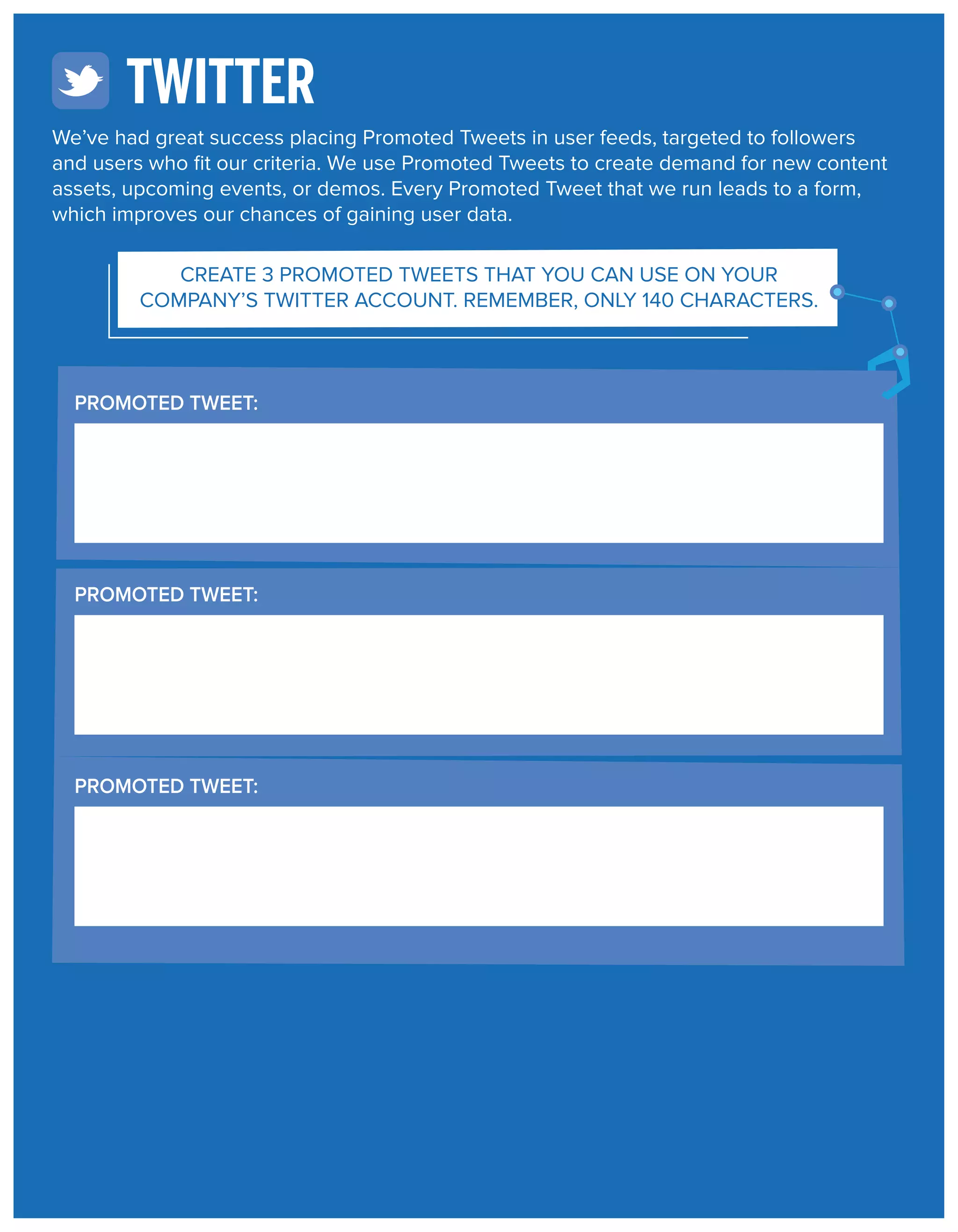 TWITTER
We’ve had great success placing Promoted Tweets in user feeds, targeted to followers
and users who ﬁt our criteria. We use Promoted Tweets to create demand for new content
assets, upcoming events, or demos. Every Promoted Tweet that we run leads to a form,
which improves our chances of gaining user data.
CREATE 3 PROMOTED TWEETS THAT YOU CAN USE ON YOUR
COMPANY’S TWITTER ACCOUNT. REMEMBER, ONLY 140 CHARACTERS.

PROMOTED TWEET:

PROMOTED TWEET:

PROMOTED TWEET:

 