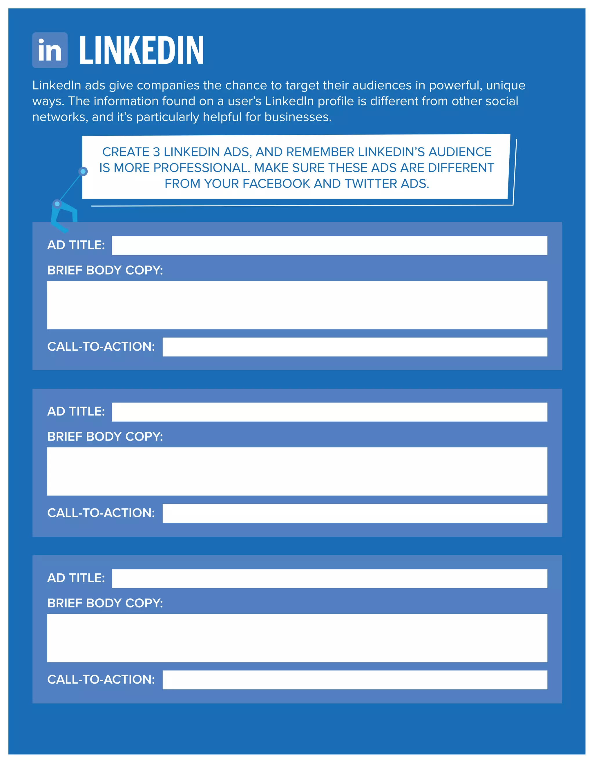 LINKEDIN
LinkedIn ads give companies the chance to target their audiences in powerful, unique
ways. The information found on a user’s LinkedIn proﬁle is different from other social
networks, and it’s particularly helpful for businesses.
CREATE 3 LINKEDIN ADS, AND REMEMBER LINKEDIN’S AUDIENCE
IS MORE PROFESSIONAL. MAKE SURE THESE ADS ARE DIFFERENT
FROM YOUR FACEBOOK AND TWITTER ADS.

AD TITLE:
BRIEF BODY COPY:

CALL-TO-ACTION:

AD TITLE:
BRIEF BODY COPY:

CALL-TO-ACTION:

AD TITLE:
BRIEF BODY COPY:

CALL-TO-ACTION:

 