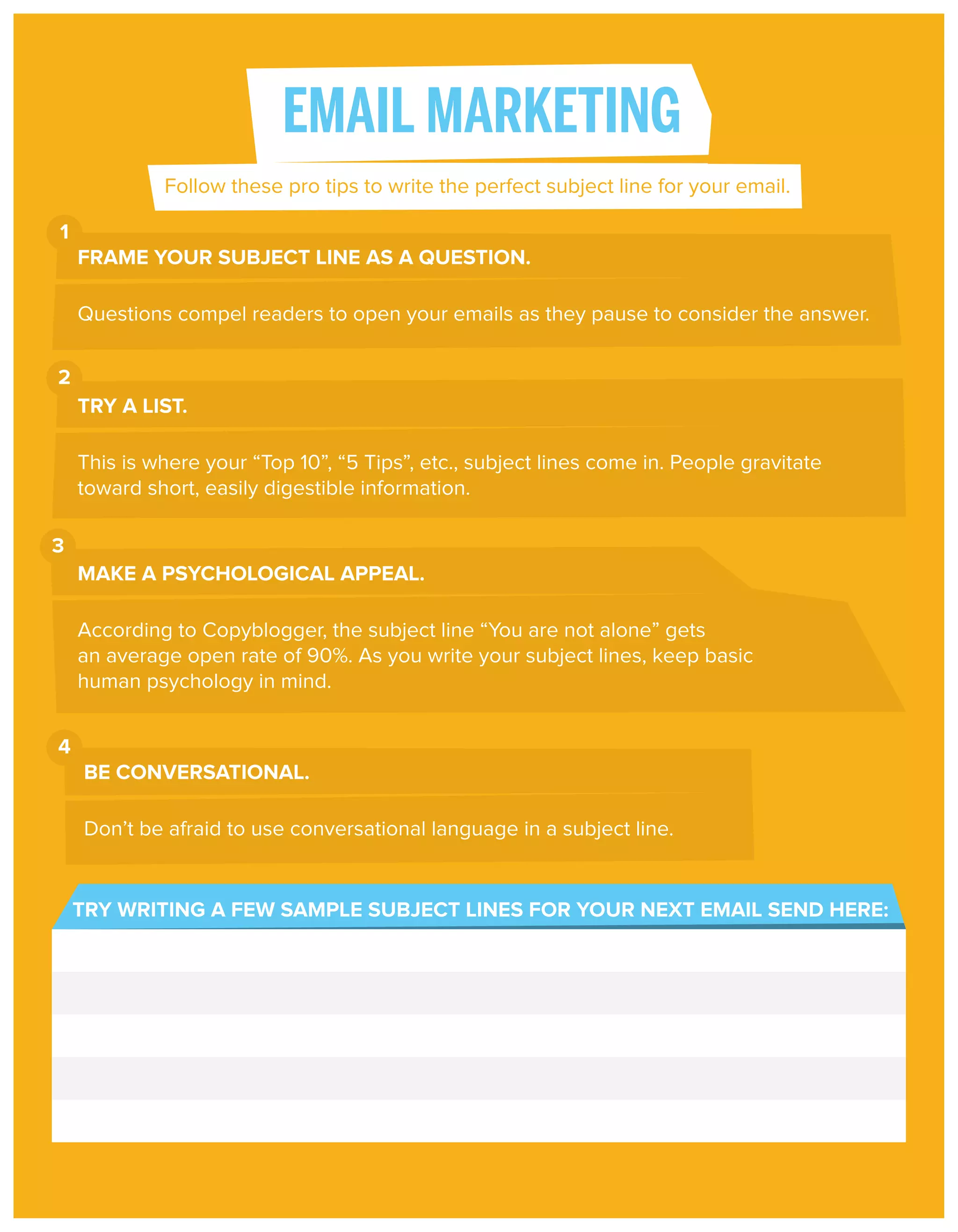EMAIL MARKETING
Follow these pro tips to write the perfect subject line for your email.
1
FRAME YOUR SUBJECT LINE AS A QUESTION.
Questions compel readers to open your emails as they pause to consider the answer.
2
TRY A LIST.
This is where your “Top 10”, “5 Tips”, etc., subject lines come in. People gravitate
toward short, easily digestible information.
3
MAKE A PSYCHOLOGICAL APPEAL.
According to Copyblogger, the subject line “You are not alone” gets
an average open rate of 90%. As you write your subject lines, keep basic
human psychology in mind.
4
BE CONVERSATIONAL.
Don’t be afraid to use conversational language in a subject line.

TRY WRITING A FEW SAMPLE SUBJECT LINES FOR YOUR NEXT EMAIL SEND HERE:

 