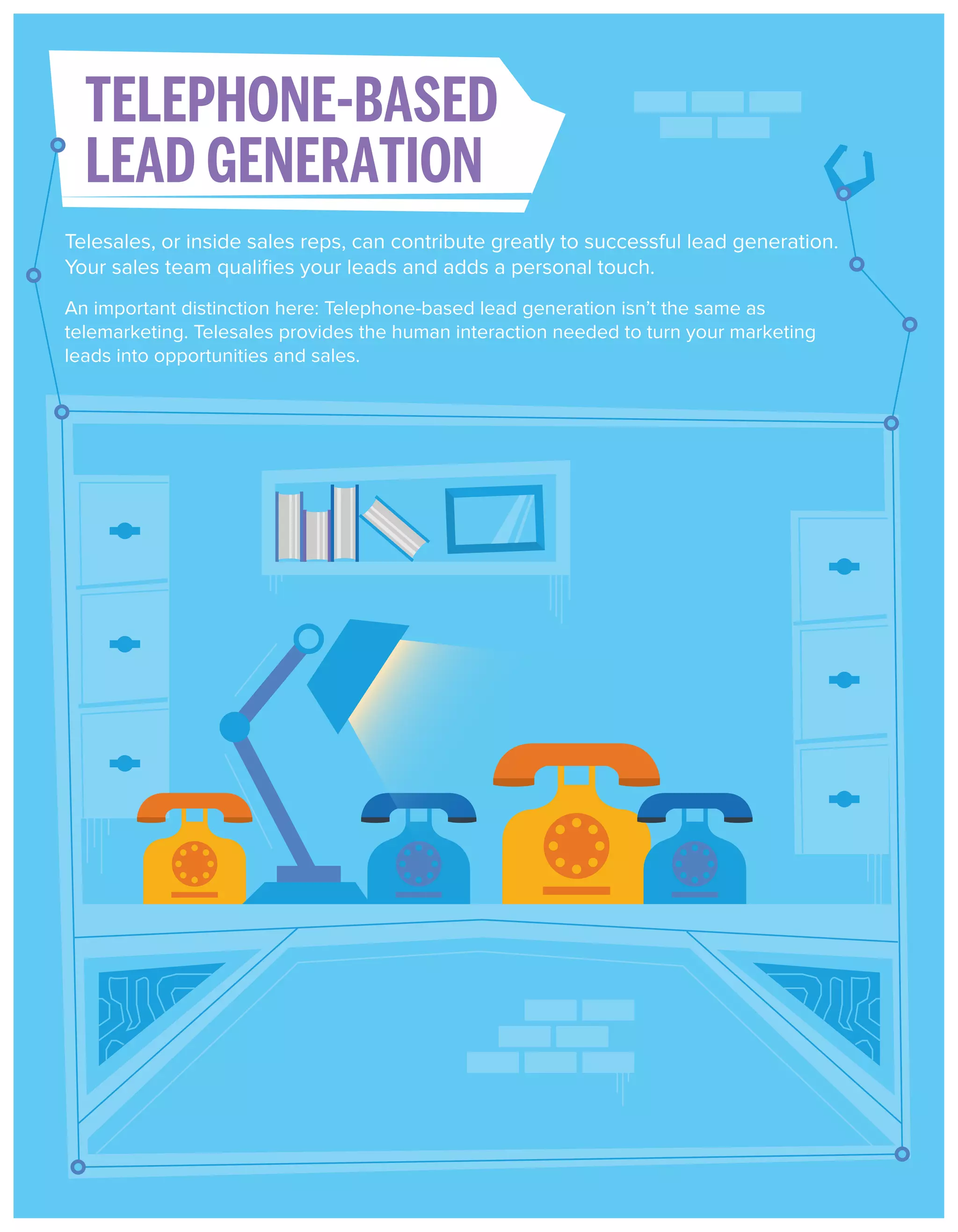 TELEPHONE-BASED
LEAD GENERATION
Telesales, or inside sales reps, can contribute greatly to successful lead generation.
Your sales team qualiﬁes your leads and adds a personal touch.
An important distinction here: Telephone-based lead generation isn’t the same as
telemarketing. Telesales provides the human interaction needed to turn your marketing
leads into opportunities and sales.

 