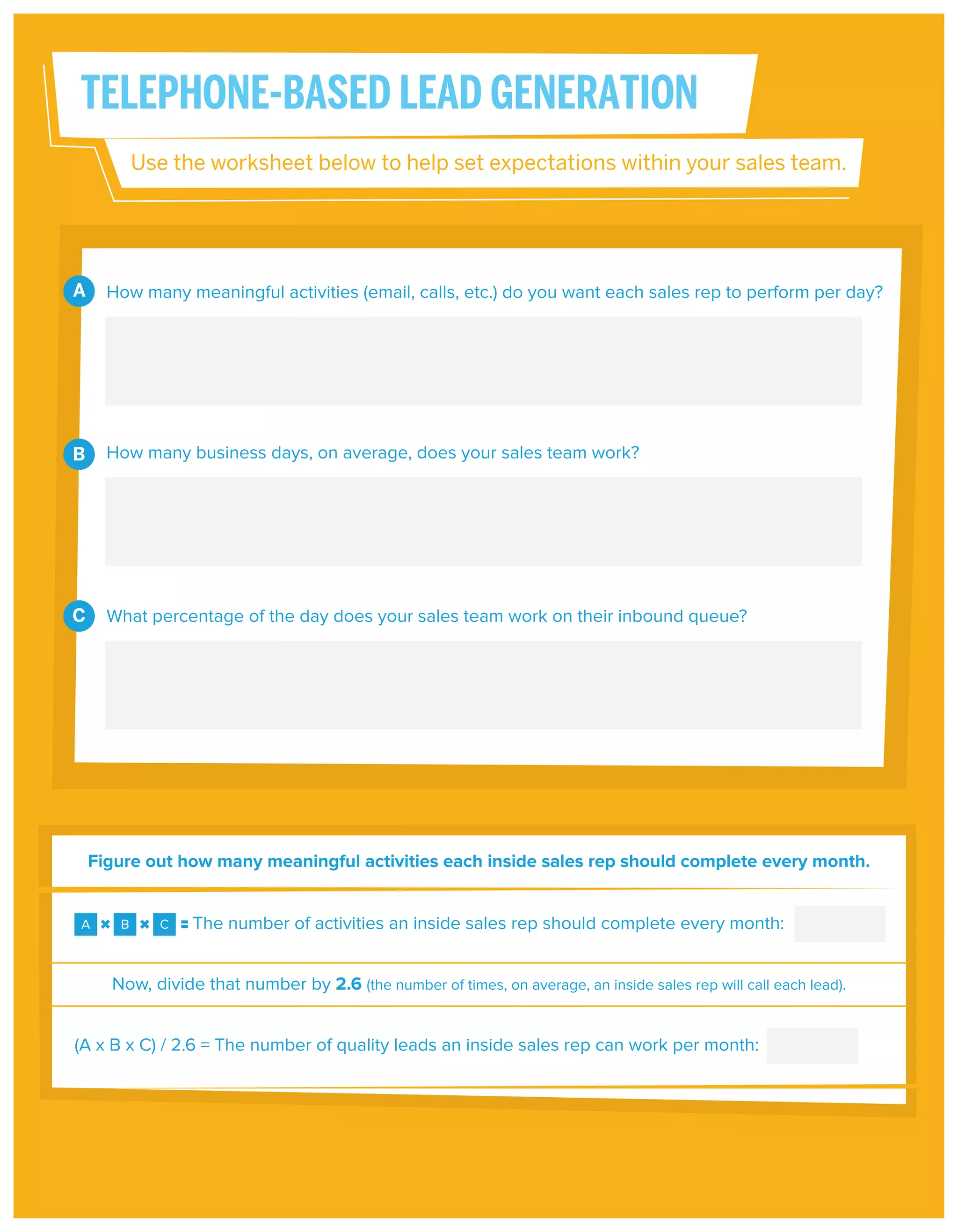 TELEPHONE-BASED LEAD GENERATION
Use the worksheet below to help set expectations within your sales team.

A

How many meaningful activities (email, calls, etc.) do you want each sales rep to perform per day?

B

How many business days, on average, does your sales team work?

C

What percentage of the day does your sales team work on their inbound queue?

Figure out how many meaningful activities each inside sales rep should complete every month.

A

B

C

The number of activities an inside sales rep should complete every month:

Now, divide that number by 2.6 (the number of times, on average, an inside sales rep will call each lead).
(A x B x C) / 2.6 = The number of quality leads an inside sales rep can work per month:

 