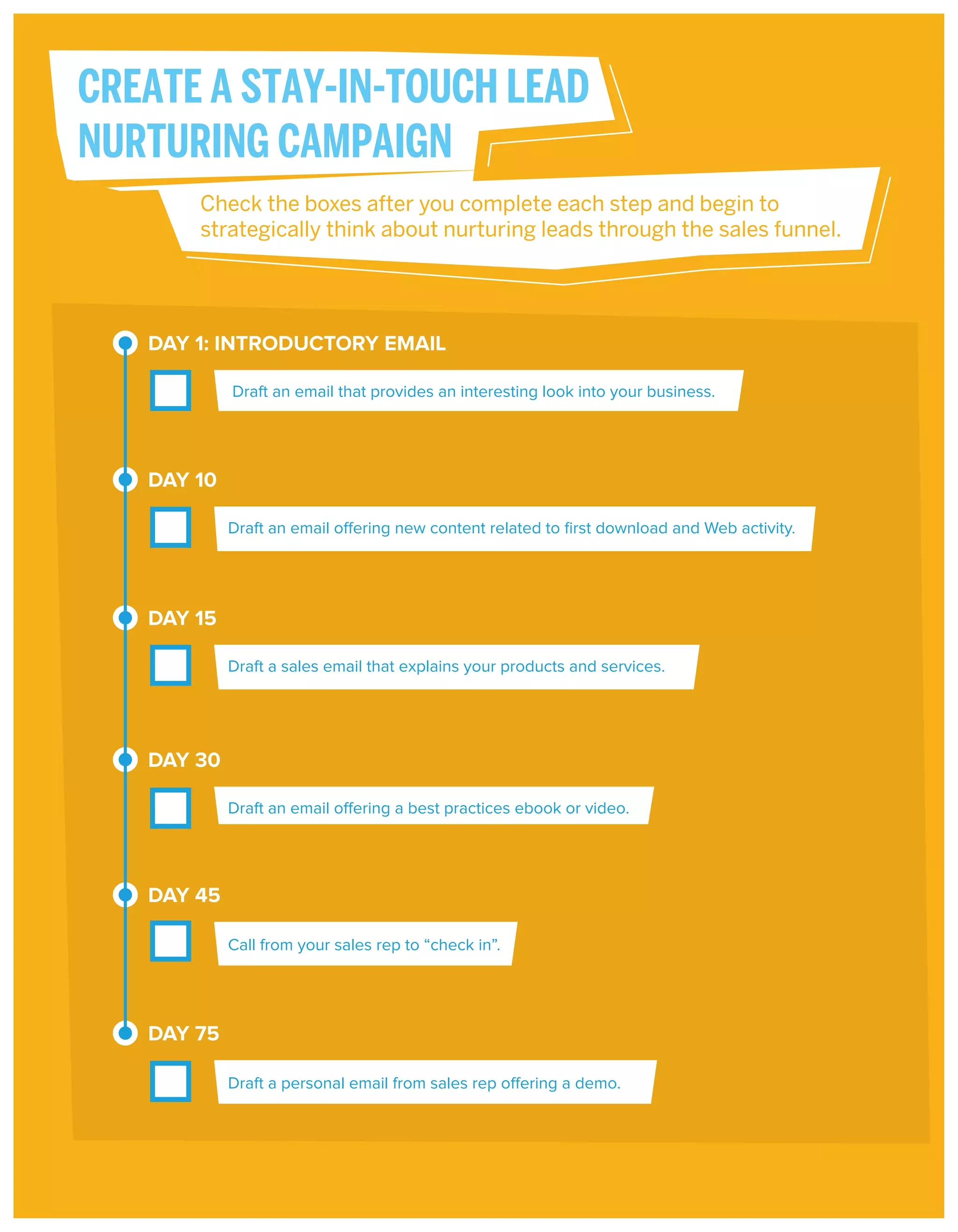 CREATE A STAY-IN-TOUCH LEAD
NURTURING CAMPAIGN
Check the boxes after you complete each step and begin to
strategically think about nurturing leads through the sales funnel.

DAY 1: INTRODUCTORY EMAIL
Draft an email that provides an interesting look into your business.

DAY 10
Draft an email offering new content related to ﬁrst download and Web activity.

DAY 15
Draft a sales email that explains your products and services.

DAY 30
Draft an email offering a best practices ebook or video.

DAY 45
Call from your sales rep to “check in”.

DAY 75
Draft a personal email from sales rep offering a demo.

 