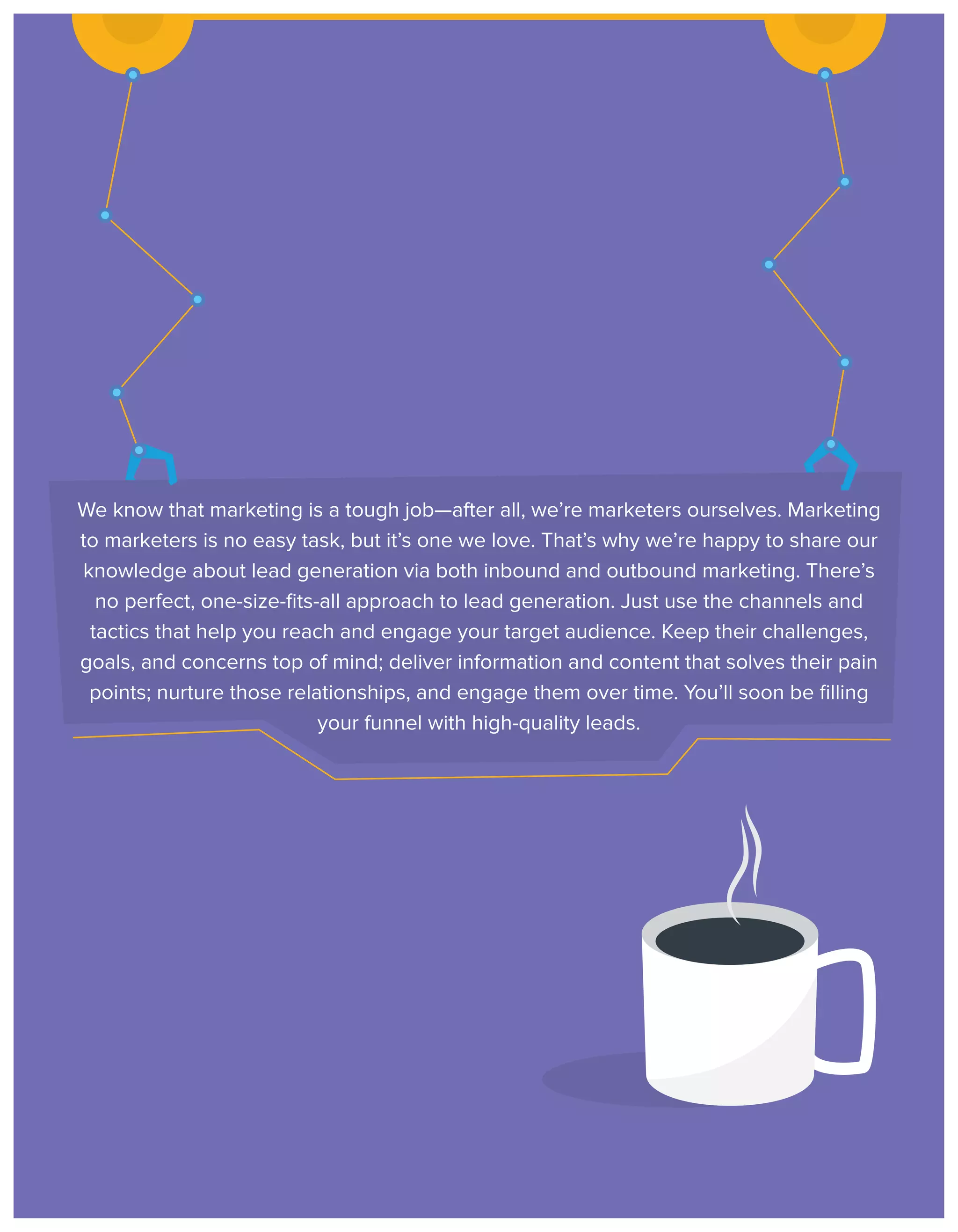 We know that marketing is a tough job—after all, we’re marketers ourselves. Marketing
to marketers is no easy task, but it’s one we love. That’s why we’re happy to share our
knowledge about lead generation via both inbound and outbound marketing. There’s
no perfect, one-size-ﬁts-all approach to lead generation. Just use the channels and
tactics that help you reach and engage your target audience. Keep their challenges,
goals, and concerns top of mind; deliver information and content that solves their pain
points; nurture those relationships, and engage them over time. You’ll soon be ﬁlling
your funnel with high-quality leads.

 