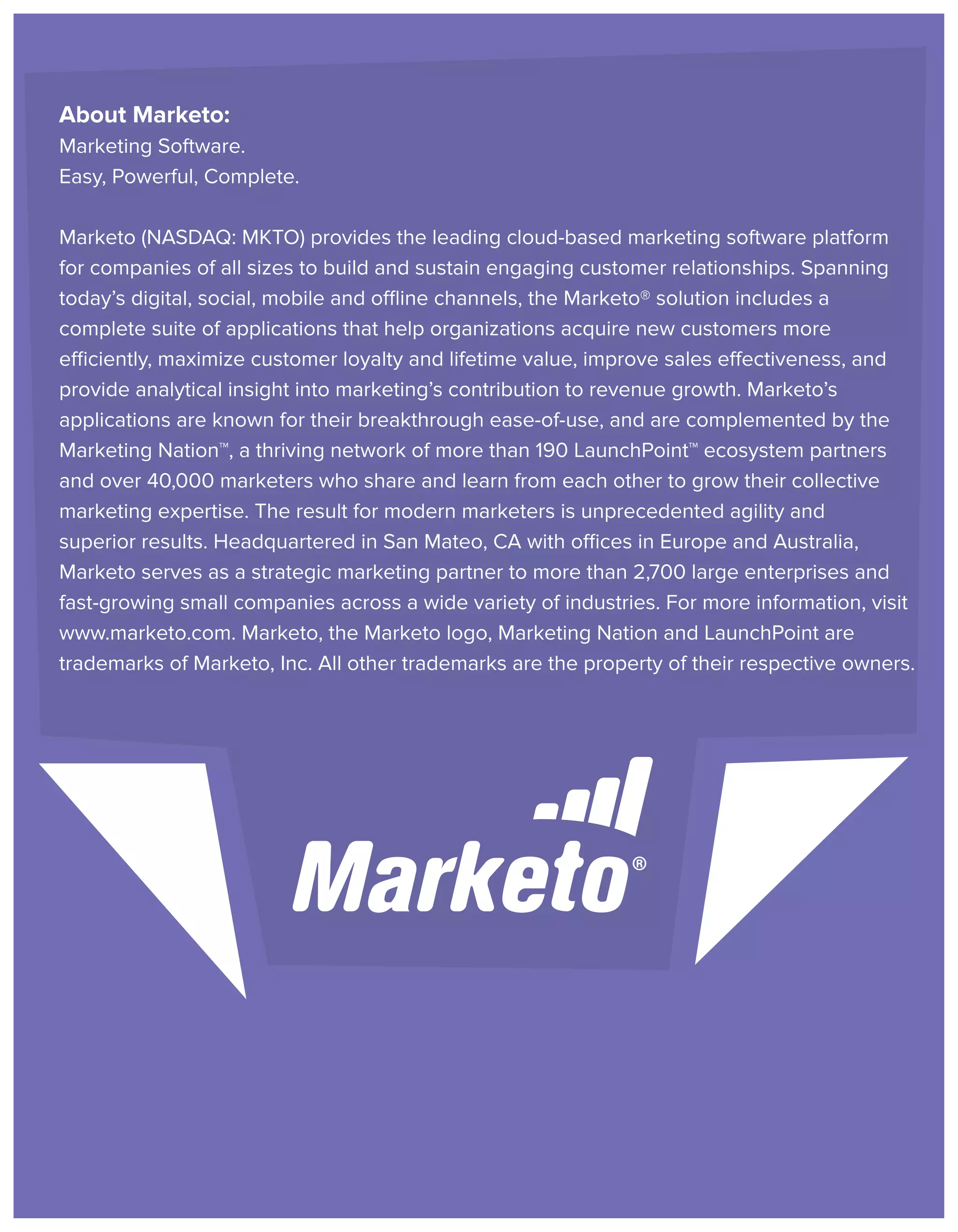 About Marketo:
Marketing Software.
Easy, Powerful, Complete.
Marketo (NASDAQ: MKTO) provides the leading cloud-based marketing software platform
for companies of all sizes to build and sustain engaging customer relationships. Spanning
today’s digital, social, mobile and offline channels, the Marketo® solution includes a
complete suite of applications that help organizations acquire new customers more
efficiently, maximize customer loyalty and lifetime value, improve sales effectiveness, and
provide analytical insight into marketing’s contribution to revenue growth. Marketo’s
applications are known for their breakthrough ease-of-use, and are complemented by the
Marketing Nation™, a thriving network of more than 190 LaunchPoint™ ecosystem partners
and over 40,000 marketers who share and learn from each other to grow their collective
marketing expertise. The result for modern marketers is unprecedented agility and
superior results. Headquartered in San Mateo, CA with offices in Europe and Australia,
Marketo serves as a strategic marketing partner to more than 2,700 large enterprises and
fast-growing small companies across a wide variety of industries. For more information, visit
www.marketo.com. Marketo, the Marketo logo, Marketing Nation and LaunchPoint are
trademarks of Marketo, Inc. All other trademarks are the property of their respective owners.

 