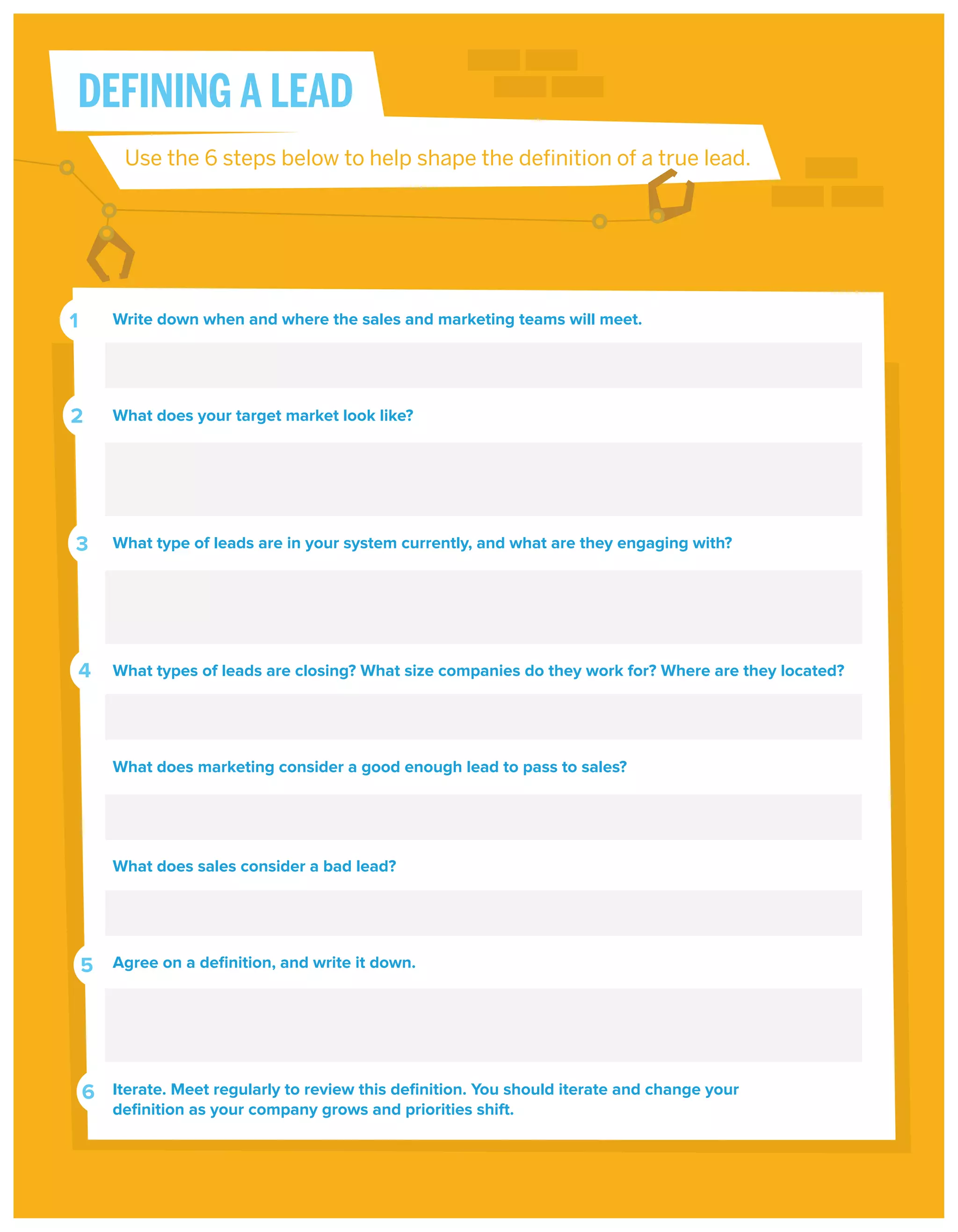 DEFINING A LEAD
Use the 6 steps below to help shape the definition of a true lead.

1

Write down when and where the sales and marketing teams will meet.

2

What does your target market look like?

3

What type of leads are in your system currently, and what are they engaging with?

4

What types of leads are closing? What size companies do they work for? Where are they located?

What does marketing consider a good enough lead to pass to sales?

What does sales consider a bad lead?

5

Agree on a deﬁnition, and write it down.

6

Iterate. Meet regularly to review this deﬁnition. You should iterate and change your
deﬁnition as your company grows and priorities shift.

 