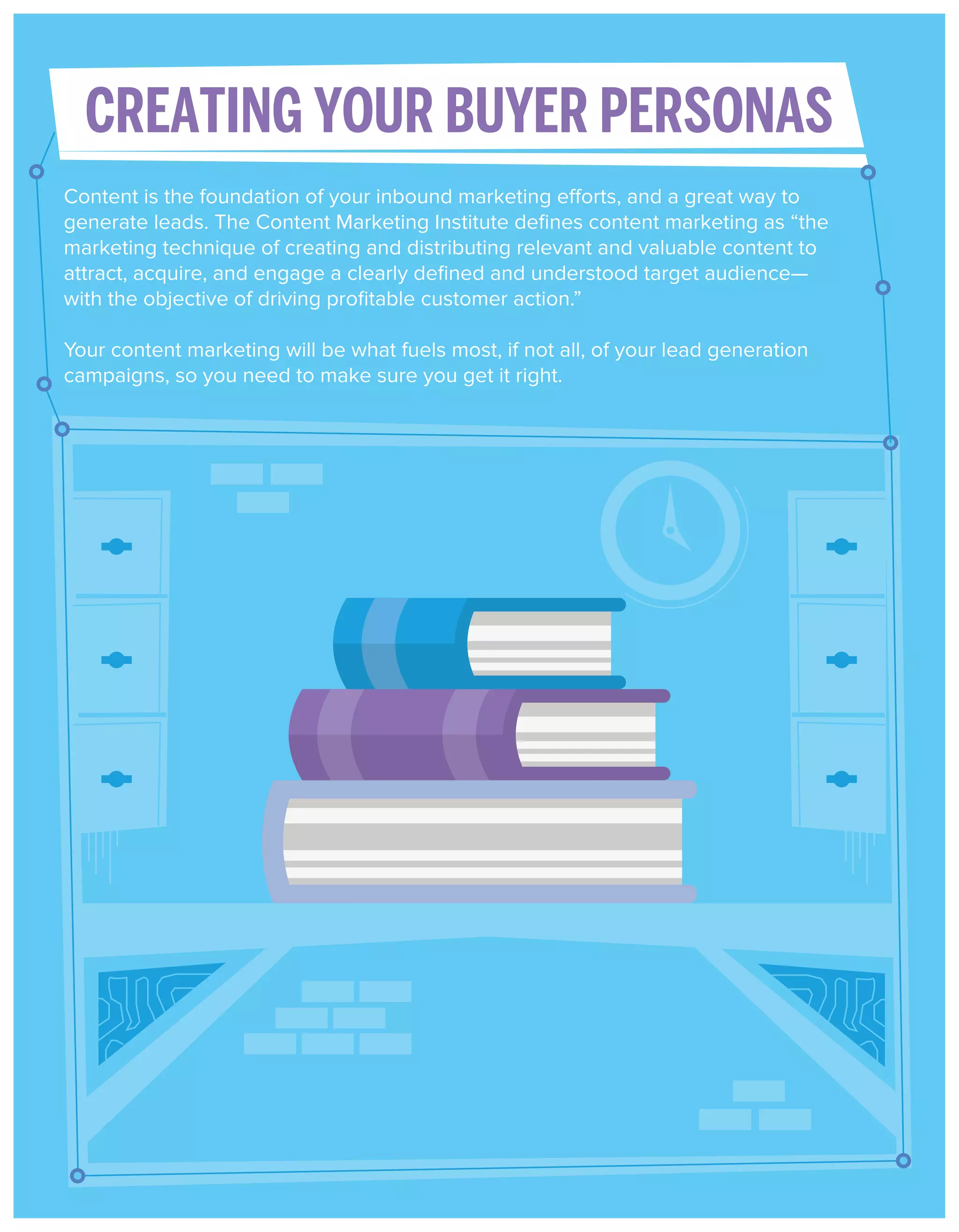 CREATING YOUR BUYER PERSONAS
Content is the foundation of your inbound marketing efforts, and a great way to
generate leads. The Content Marketing Institute deﬁnes content marketing as “the
marketing technique of creating and distributing relevant and valuable content to
attract, acquire, and engage a clearly deﬁned and understood target audience—
with the objective of driving proﬁtable customer action.”
Your content marketing will be what fuels most, if not all, of your lead generation
campaigns, so you need to make sure you get it right.

 