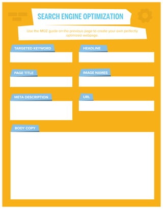 SEARCH ENGINE OPTIMIZATION
Use the MOZ guide on the previous page to create your own perfectly
optimized webpage.

TARGETED KEYWORD

HEADLINE

PAGE TITLE

IMAGE NAMES

META DESCRIPTION

URL

BODY COPY

 