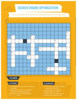 SEARCH ENGINE OPTIMIZATION
Use the clues below to ﬁnd the most important aspects of on-page SEO.

4
2

1
1

3

4
2
3

5

CLUES
DOWN
1. Text supporting the keyword focus for
the page
2. Google uses these to understand
what your webpage is about
3. What shows up in Google SERPs
4. _______ is king

ACROSS
1. The explanation of a webpage;
also shown in SERPs
2. Direct path to a webpage
3. Abbreviation for a link
4. Time it takes to open a page
5. Synonymous with picture

 