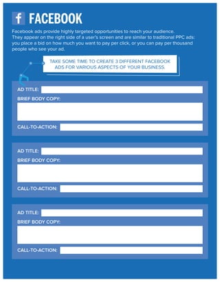 FACEBOOK
Facebook ads provide highly targeted opportunities to reach your audience.
They appear on the right side of a user’s screen and are similar to traditional PPC ads:
you place a bid on how much you want to pay per click, or you can pay per thousand
people who see your ad.
TAKE SOME TIME TO CREATE 3 DIFFERENT FACEBOOK
ADS FOR VARIOUS ASPECTS OF YOUR BUSINESS.

AD TITLE:
BRIEF BODY COPY:

CALL-TO-ACTION:

AD TITLE:
BRIEF BODY COPY:

CALL-TO-ACTION:

AD TITLE:
BRIEF BODY COPY:

CALL-TO-ACTION:

 