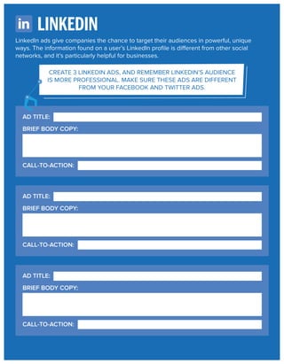 LINKEDIN
LinkedIn ads give companies the chance to target their audiences in powerful, unique
ways. The information found on a user’s LinkedIn proﬁle is different from other social
networks, and it’s particularly helpful for businesses.
CREATE 3 LINKEDIN ADS, AND REMEMBER LINKEDIN’S AUDIENCE
IS MORE PROFESSIONAL. MAKE SURE THESE ADS ARE DIFFERENT
FROM YOUR FACEBOOK AND TWITTER ADS.

AD TITLE:
BRIEF BODY COPY:

CALL-TO-ACTION:

AD TITLE:
BRIEF BODY COPY:

CALL-TO-ACTION:

AD TITLE:
BRIEF BODY COPY:

CALL-TO-ACTION:

 