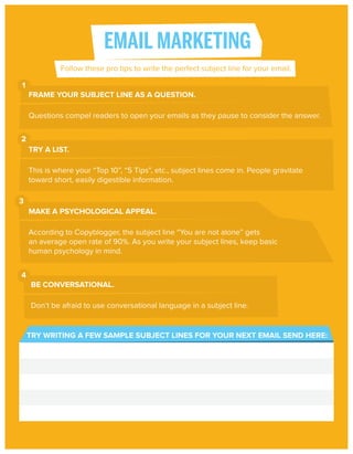 EMAIL MARKETING
Follow these pro tips to write the perfect subject line for your email.
1
FRAME YOUR SUBJECT LINE AS A QUESTION.
Questions compel readers to open your emails as they pause to consider the answer.
2
TRY A LIST.
This is where your “Top 10”, “5 Tips”, etc., subject lines come in. People gravitate
toward short, easily digestible information.
3
MAKE A PSYCHOLOGICAL APPEAL.
According to Copyblogger, the subject line “You are not alone” gets
an average open rate of 90%. As you write your subject lines, keep basic
human psychology in mind.
4
BE CONVERSATIONAL.
Don’t be afraid to use conversational language in a subject line.

TRY WRITING A FEW SAMPLE SUBJECT LINES FOR YOUR NEXT EMAIL SEND HERE:

 