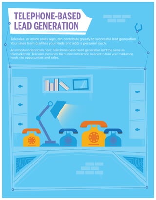 TELEPHONE-BASED
LEAD GENERATION
Telesales, or inside sales reps, can contribute greatly to successful lead generation.
Your sales team qualiﬁes your leads and adds a personal touch.
An important distinction here: Telephone-based lead generation isn’t the same as
telemarketing. Telesales provides the human interaction needed to turn your marketing
leads into opportunities and sales.

 