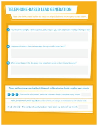 TELEPHONE-BASED LEAD GENERATION
Use the worksheet below to help set expectations within your sales team.

A

How many meaningful activities (email, calls, etc.) do you want each sales rep to perform per day?

B

How many business days, on average, does your sales team work?

C

What percentage of the day does your sales team work on their inbound queue?

Figure out how many meaningful activities each inside sales rep should complete every month.

A

B

C

The number of activities an inside sales rep should complete every month:

Now, divide that number by 2.6 (the number of times, on average, an inside sales rep will call each lead).
(A x B x C) / 2.6 = The number of quality leads an inside sales rep can work per month:

 