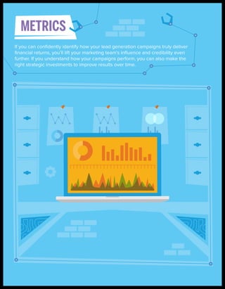 METRICS
If you can conﬁdently identify how your lead generation campaigns truly deliver
ﬁnancial returns, you’ll lift your marketing team’s inﬂuence and credibility even
further. If you understand how your campaigns perform, you can also make the
right strategic investments to improve results over time.

 