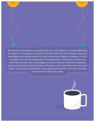 We know that marketing is a tough job—after all, we’re marketers ourselves. Marketing
to marketers is no easy task, but it’s one we love. That’s why we’re happy to share our
knowledge about lead generation via both inbound and outbound marketing. There’s
no perfect, one-size-ﬁts-all approach to lead generation. Just use the channels and
tactics that help you reach and engage your target audience. Keep their challenges,
goals, and concerns top of mind; deliver information and content that solves their pain
points; nurture those relationships, and engage them over time. You’ll soon be ﬁlling
your funnel with high-quality leads.

 