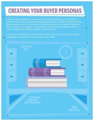 CREATING YOUR BUYER PERSONAS
Content is the foundation of your inbound marketing efforts, and a great way to
generate leads. The Content Marketing Institute deﬁnes content marketing as “the
marketing technique of creating and distributing relevant and valuable content to
attract, acquire, and engage a clearly deﬁned and understood target audience—
with the objective of driving proﬁtable customer action.”
Your content marketing will be what fuels most, if not all, of your lead generation
campaigns, so you need to make sure you get it right.

 