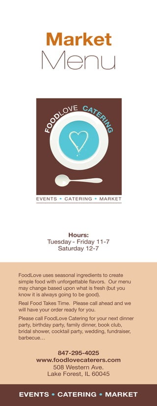 Market
         Menu




                  Hours:
            Tuesday - Friday 11-7
               Saturday 12-7



FoodLove uses seasonal ingredients to create
simple food with unforgettable ﬂavors. Our menu
may change based upon what is fresh (but you
know it is always going to be good).
Real Food Takes Time. Please call ahead and we
will have your order ready for you.
Please call FoodLove Catering for your next dinner
party, birthday party, family dinner, book club,
bridal shower, cocktail party, wedding, fundraiser,
barbecue…


             847-295-4025
       www.foodlovecaterers.com
           508 Western Ave.
         Lake Forest, IL 60045


EVENTS • CATERING • MARKET
 