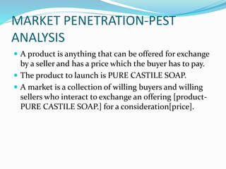MARKET PENETRATION-PEST
ANALYSIS
 A product is anything that can be offered for exchange
by a seller and has a price which the buyer has to pay.
 The product to launch is PURE CASTILE SOAP.
 A market is a collection of willing buyers and willing
sellers who interact to exchange an offering [product-
PURE CASTILE SOAP.] for a consideration[price].
 