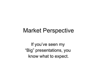 Market Perspective If you’ve seen my  “ Big” presentations, you  know what to expect. 