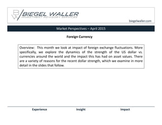 Market Perspectives – April 2015
Experience Insight Impact
biegelwaller.com
Overview: This month we look at impact of foreign exchange fluctuations. More
specifically, we explore the dynamics of the strength of the US dollar vs.
currencies around the world and the impact this has had on asset values. There
are a variety of reasons for the recent dollar strength, which we examine in more
detail in the slides that follow.
Foreign Currency
 