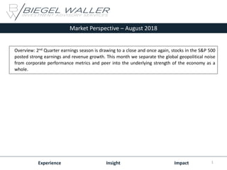 Market Perspective – August 2018
Experience Insight Impact
Overview: 2nd Quarter earnings season is drawing to a close and once again, stocks in the S&P 500
posted strong earnings and revenue growth. This month we separate the global geopolitical noise
from corporate performance metrics and peer into the underlying strength of the economy as a
whole.
1
 