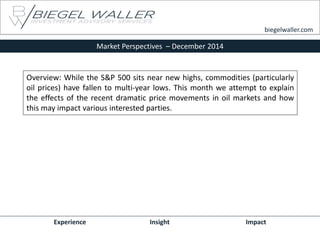 Market Perspectives – December 2014 
Experience Insight Impact 
biegelwaller.com 
Overview: While the S&P 500 sits near new highs, commodities (particularly oil prices) have fallen to multi-year lows. This month we attempt to explain the effects of the recent dramatic price movements in oil markets and how this may impact various interested parties.  