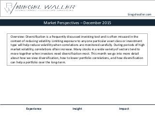 Market Perspectives – December 2015
Experience Insight Impact
biegelwaller.com
Overview: Diversification is a frequently discussed investing tool and is often misused in the
context of reducing volatility. Limiting exposure to any one particular asset class or investment
type will help reduce volatility when correlations are monitored carefully. During periods of high
market volatility, correlations often increase. Many stocks in a wide variety of sectors tend to
move together when investors need diversification most. This month we go into more detail
about how we view diversification, how to lower portfolio correlations, and how diversification
can help a portfolio over the long-term.
 