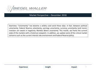 Market Perspective – December 2018
Experience Insight Impact
Overview: “Uncertainty” has become a widely used word these days. In fact, between political
uncertainty, Federal Reserve uncertainty, earnings uncertainty, currency uncertainty (and more),
investors are awash in negativity. Markets detest uncertainty. This month, we frame the current
state of the markets with a historical viewpoint. In addition, we update some of the critical market
concerns such as the current interest rate environment and Federal Reserve policy.
1
 
