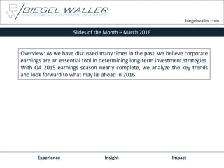 Slides of the Month – March 2016
Experience Insight Impact
biegelwaller.com
Overview: As we have discussed many times in the past, we believe corporate
earnings are an essential tool in determining long-term investment strategies.
With Q4 2015 earnings season nearly complete, we analyze the key trends
and look forward to what may lie ahead in 2016.
 