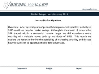 Market Perspectives - February 2015
Experience Insight Impact
biegelwaller.com
Overview: After several years of generally benign market volatility, we believe
2015 could see broader market swings. Although in the month of January the
S&P traded within a somewhat narrow range, we did experience more
volatility with multiple moves both up and down of 3-4%. This month we
explore the rationale behind the possibility of increasing volatility and discuss
how we will seek to opportunistically take advantage.
January Market Gyrations
 