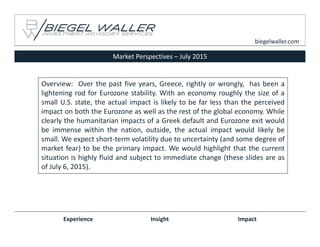 Market Perspectives – July 2015
Experience Insight Impact
biegelwaller.com
Overview: Over the past five years, Greece, rightly or wrongly, has been a
lightening rod for Eurozone stability. With an economy roughly the size of a
small U.S. state, the actual impact is likely to be far less than the perceived
impact on both the Eurozone as well as the rest of the global economy. While
clearly the humanitarian impacts of a Greek default and Eurozone exit would
be immense within the nation, outside, the actual impact would likely be
small. We expect short‐term volatility due to uncertainty (and some degree of
market fear) to be the primary impact. We would highlight that the current
situation is highly fluid and subject to immediate change (these slides are as
of July 6, 2015).
 