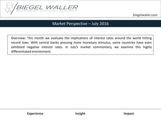 Market Perspective – July 2016
Experience Insight Impact
biegelwaller.com
Overview: This month we evaluate the implications of interest rates around the world hitting
record lows. With central banks pressing more monetary stimulus, some countries have even
exhibited negative interest rates. In July’s market commentary, we examine this highly
differentiated environment.
 