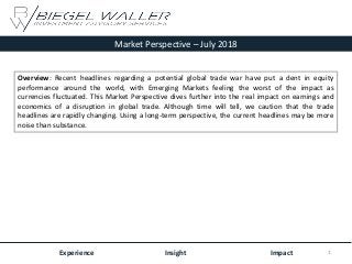 Market Perspective – July 2018
Experience Insight Impact
Overview: Recent headlines regarding a potential global trade war have put a dent in equity
performance around the world, with Emerging Markets feeling the worst of the impact as
currencies fluctuated. This Market Perspective dives further into the real impact on earnings and
economics of a disruption in global trade. Although time will tell, we caution that the trade
headlines are rapidly changing. Using a long-term perspective, the current headlines may be more
noise than substance.
1
 