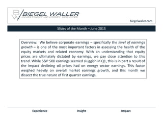 Slides of the Month – June 2015
Experience Insight Impact
biegelwaller.com
Overview: We believe corporate earnings – specifically the level of earnings
growth – is one of the most important factors in assessing the health of the
equity markets and related economy. With an understanding that equity
prices are ultimately dictated by earnings, we pay close attention to this
trend. While S&P 500 earnings seemed sluggish in Q1, this is in part a result of
the impact declining oil prices had on energy sector earnings. This factor
weighed heavily on overall market earnings growth, and this month we
dissect the true nature of first quarter earnings.
 