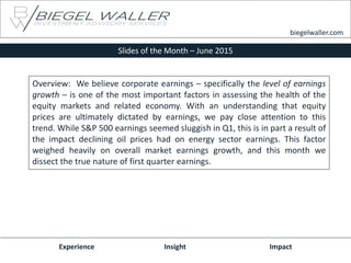 Slides of the Month – June 2015
Experience Insight Impact
biegelwaller.com
Overview: We believe corporate earnings – specifically the level of earnings
growth – is one of the most important factors in assessing the health of the
equity markets and related economy. With an understanding that equity
prices are ultimately dictated by earnings, we pay close attention to this
trend. While S&P 500 earnings seemed sluggish in Q1, this is in part a result of
the impact declining oil prices had on energy sector earnings. This factor
weighed heavily on overall market earnings growth, and this month we
dissect the true nature of first quarter earnings.
 