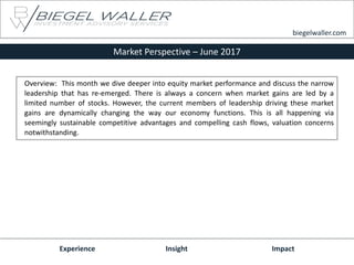 Market Perspective – June 2017
Experience Insight Impact
biegelwaller.com
Overview: This month we dive deeper into equity market performance and discuss the narrow
leadership that has re-emerged. There is always a concern when market gains are led by a
limited number of stocks. However, the current members of leadership driving these market
gains are dynamically changing the way our economy functions. This is all happening via
seemingly sustainable competitive advantages and compelling cash flows, valuation concerns
notwithstanding.
 