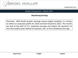 Market Perspectives – March 2015
Experience Insight Impact
biegelwaller.com
Overview: With fourth quarter earnings season largely complete, it is timely
to reflect on corporate profits for 2014 and look forward to 2015. This month
we look at the path of U.S. corporate earnings and explain the dynamics of
the most widely used method of valuation, P/E, or Price divided by Earnings.
Monitoring Earnings
 