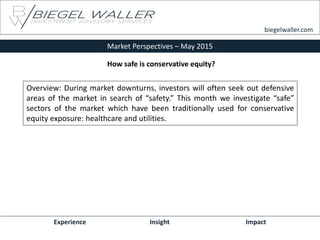 Market Perspectives – May 2015
Experience Insight Impact
biegelwaller.com
Overview: During market downturns, investors will often seek out defensive
areas of the market in search of “safety.” This month we investigate “safe”
sectors of the market which have been traditionally used for conservative
equity exposure: healthcare and utilities.
How safe is conservative equity?
 