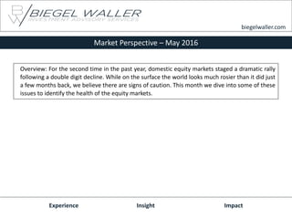 Market Perspective – May 2016
Experience Insight Impact
biegelwaller.com
Overview: For the second time in the past year, domestic equity markets staged a dramatic rally
following a double digit decline. While on the surface the world looks much rosier than it did just
a few months back, we believe there are signs of caution. This month we dive into some of these
issues to identify the health of the equity markets.
 
