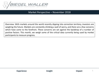 Market Perspective – November 2018
Experience Insight Impact
Overview: With markets around the world recently dipping into correction territory, investors are
weighing the future. Markets are constantly climbing a wall of worry, and there are a few concerns
which have come to the forefront. These concerns are set against the backdrop of a number of
positive factors. This month, we weigh some of the critical data currently being used by market
participants to measure progress.
1
 