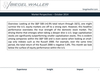 Market Perspectives – October 2014 
Experience Insight Impact 
biegelwaller.com 
Overview: Looking at the S&P 500 (+6.9% total return through 10/1), one might surmise the U.S. equity markets are off to a strong start. However, this headline performance overstates the true strength of the domestic stock market. The driving theme that emerges when taking a deeper dive is U.S. large capitalization stocks are significantly outperforming smaller capitalization stocks. This is evident among companies within the S&P 500 and is even worse when looking at small- cap only indexes such as the Russell 2000. For example, over the same time period, the total return of the Russell 2000 is negative 5.8%. This month we look below the surface of equity performance within the U.S. 
1  